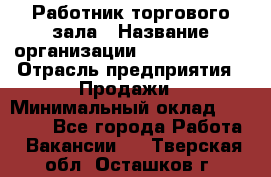 Работник торгового зала › Название организации ­ Team PRO 24 › Отрасль предприятия ­ Продажи › Минимальный оклад ­ 25 000 - Все города Работа » Вакансии   . Тверская обл.,Осташков г.